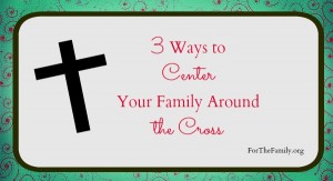 3 ways to center your family around the cross