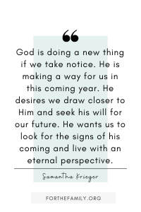 "God is doing a new thing if we take notice. He is making a way for us in this coming year. He desires we draw closer to Him and seek his will for our future. He wants us to look for the signs of his coming and live with an eternal perspective." Samantha Krieger