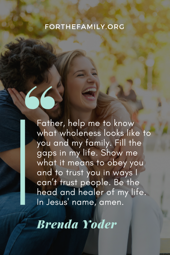 Father, help me to know what wholeness looks like to you and my family. Fill the gaps in my life. Show me what it means to obey you and to trust you in ways I can’t trust people. Be the head and healer of my life. In Jesus' name, amen.

